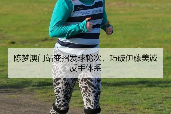陈梦澳门站变招发球轮次，巧破伊藤美诚反手体系