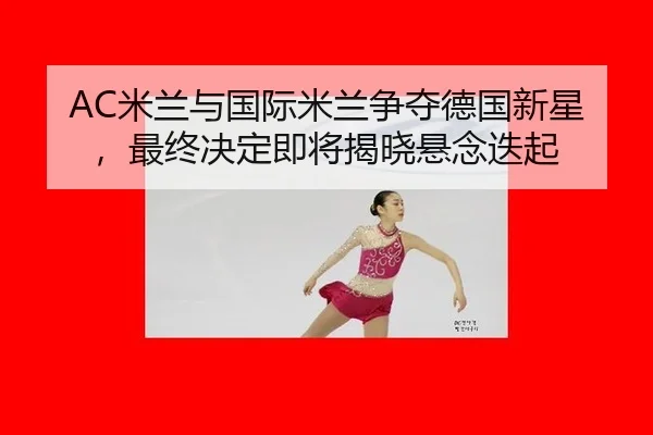 AC米兰与国际米兰争夺德国新星，最终决定即将揭晓悬念迭起
